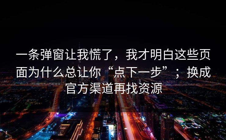一条弹窗让我慌了，我才明白这些页面为什么总让你“点下一步”；换成官方渠道再找资源