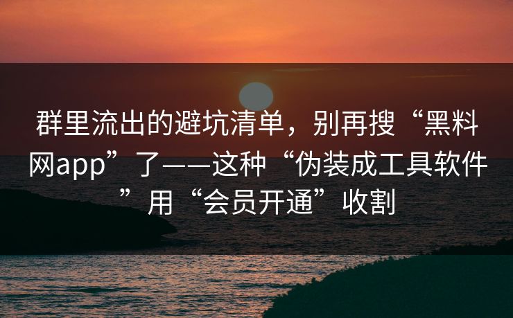 群里流出的避坑清单，别再搜“黑料网app”了——这种“伪装成工具软件”用“会员开通”收割