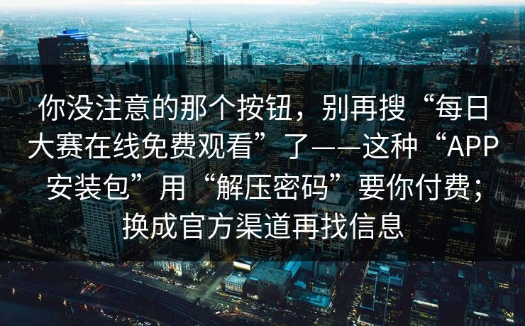 你没注意的那个按钮，别再搜“每日大赛在线免费观看”了——这种“APP安装包”用“解压密码”要你付费；换成官方渠道再找信息