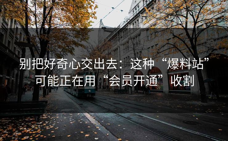 别把好奇心交出去：这种“爆料站”可能正在用“会员开通”收割