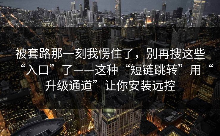 被套路那一刻我愣住了，别再搜这些“入口”了——这种“短链跳转”用“升级通道”让你安装远控