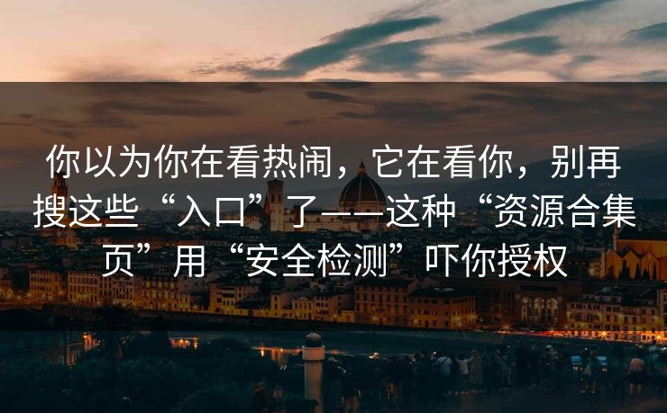 你以为你在看热闹，它在看你，别再搜这些“入口”了——这种“资源合集页”用“安全检测”吓你授权