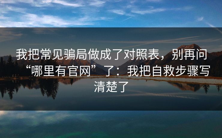 我把常见骗局做成了对照表，别再问“哪里有官网”了：我把自救步骤写清楚了