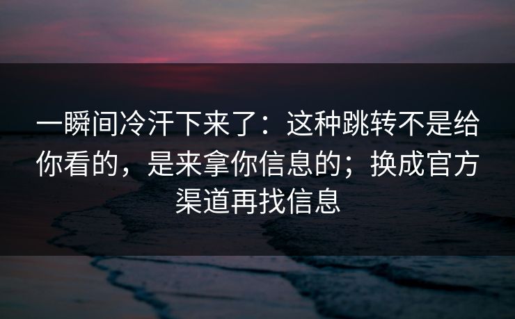 一瞬间冷汗下来了：这种跳转不是给你看的，是来拿你信息的；换成官方渠道再找信息