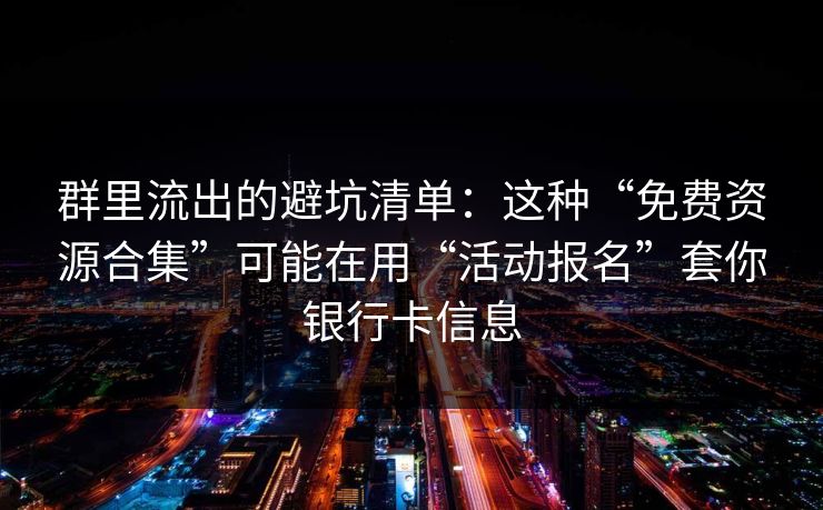 群里流出的避坑清单：这种“免费资源合集”可能在用“活动报名”套你银行卡信息