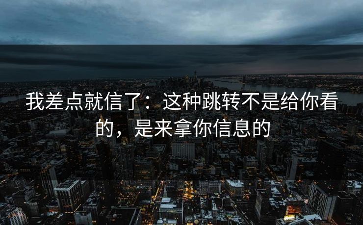 我差点就信了：这种跳转不是给你看的，是来拿你信息的