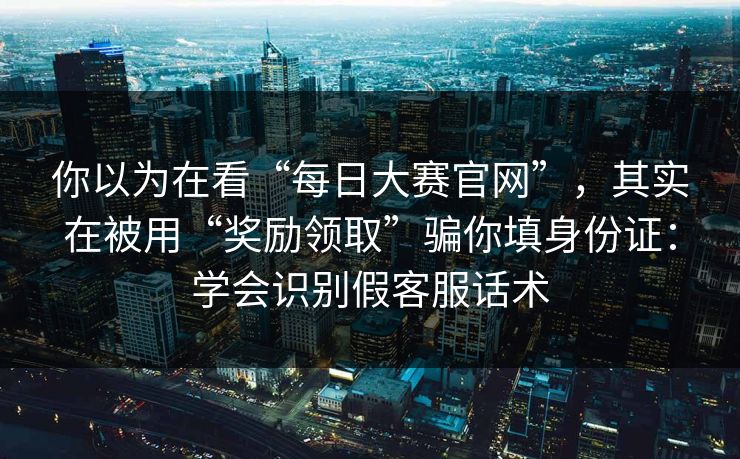 你以为在看“每日大赛官网”，其实在被用“奖励领取”骗你填身份证：学会识别假客服话术
