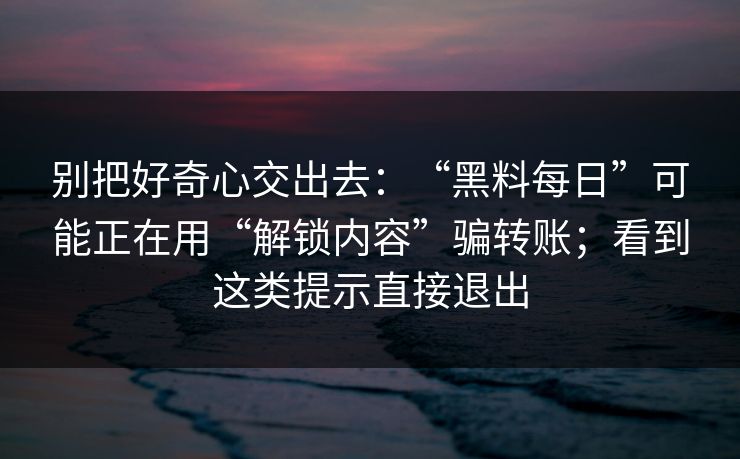 别把好奇心交出去：“黑料每日”可能正在用“解锁内容”骗转账；看到这类提示直接退出