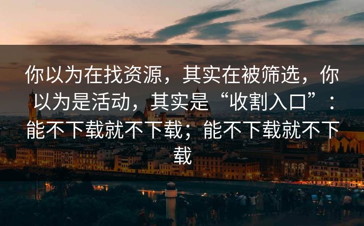 你以为在找资源，其实在被筛选，你以为是活动，其实是“收割入口”：能不下载就不下载；能不下载就不下载
