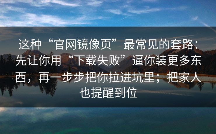 这种“官网镜像页”最常见的套路：先让你用“下载失败”逼你装更多东西，再一步步把你拉进坑里；把家人也提醒到位