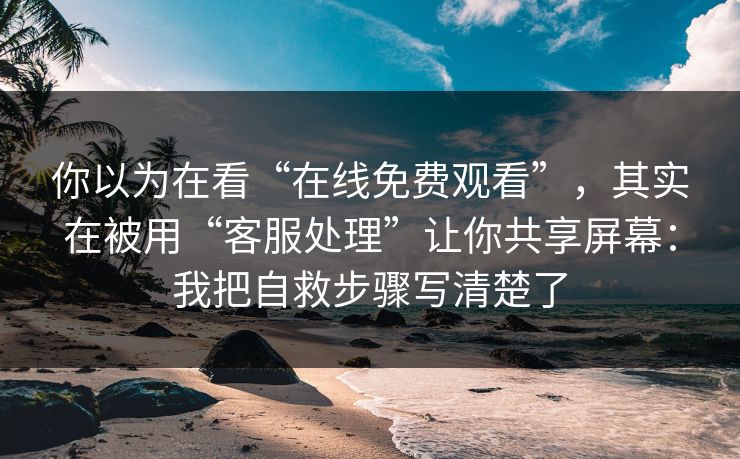 你以为在看“在线免费观看”，其实在被用“客服处理”让你共享屏幕：我把自救步骤写清楚了