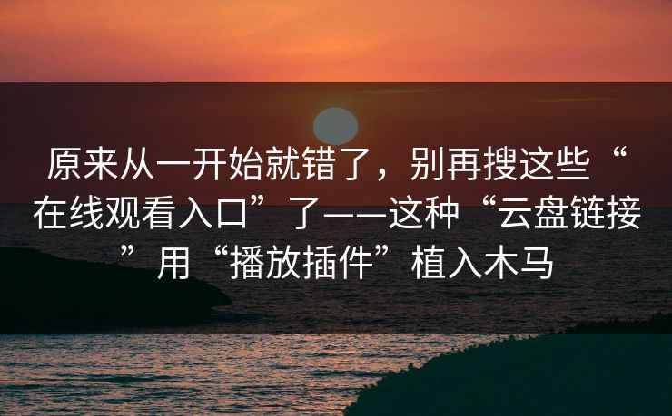 原来从一开始就错了，别再搜这些“在线观看入口”了——这种“云盘链接”用“播放插件”植入木马
