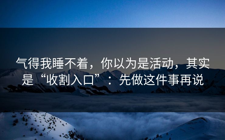 气得我睡不着，你以为是活动，其实是“收割入口”：先做这件事再说
