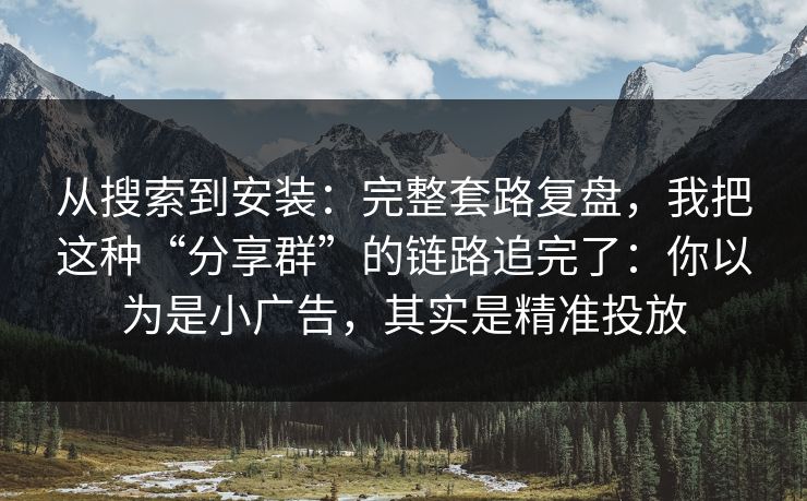 从搜索到安装：完整套路复盘，我把这种“分享群”的链路追完了：你以为是小广告，其实是精准投放