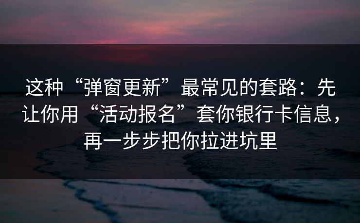 这种“弹窗更新”最常见的套路：先让你用“活动报名”套你银行卡信息，再一步步把你拉进坑里