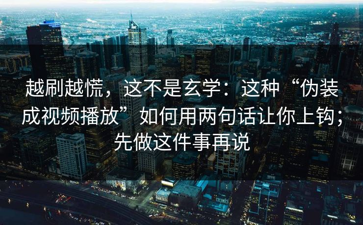 越刷越慌，这不是玄学：这种“伪装成视频播放”如何用两句话让你上钩；先做这件事再说