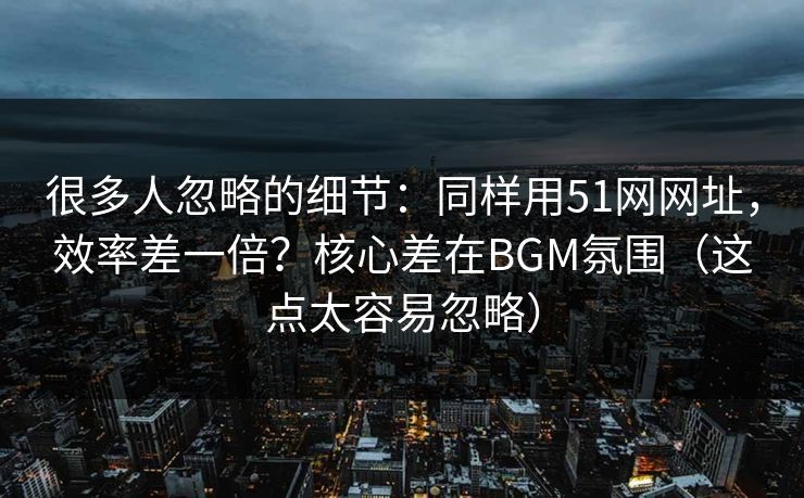 很多人忽略的细节：同样用51网网址，效率差一倍？核心差在BGM氛围（这点太容易忽略）
