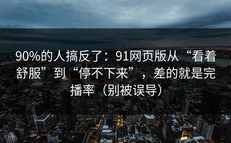 90%的人搞反了：91网页版从“看着舒服”到“停不下来”，差的就是完播率（别被误导）