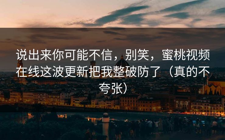 说出来你可能不信，别笑，蜜桃视频在线这波更新把我整破防了（真的不夸张）