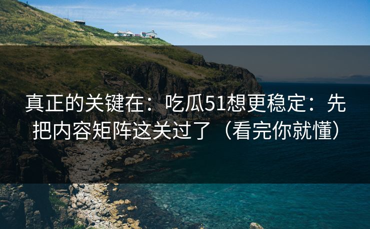 真正的关键在：吃瓜51想更稳定：先把内容矩阵这关过了（看完你就懂）